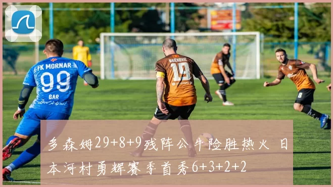 多森姆29+8+9残阵公牛险胜热火 日本河村勇辉赛季首秀6+3+2+2