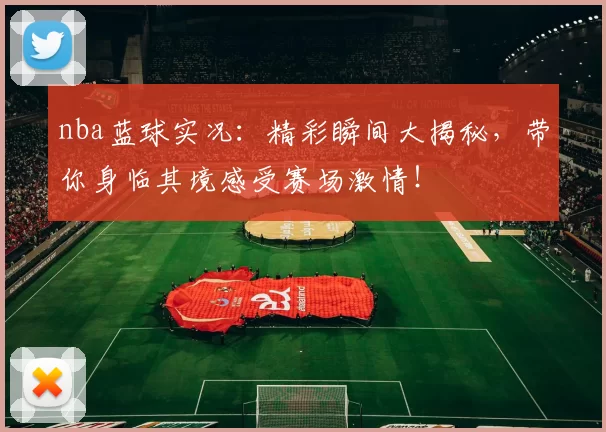 nba蓝球实况：精彩瞬间大揭秘，带你身临其境感受赛场激情！