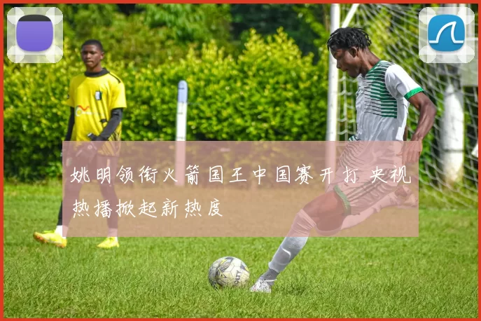 姚明领衔火箭国王中国赛开打 央视热播掀起新热度