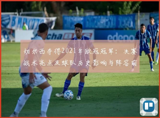 切尔西夺得2021年欧冠冠军：决赛战术亮点及球队历史影响与阵容前景