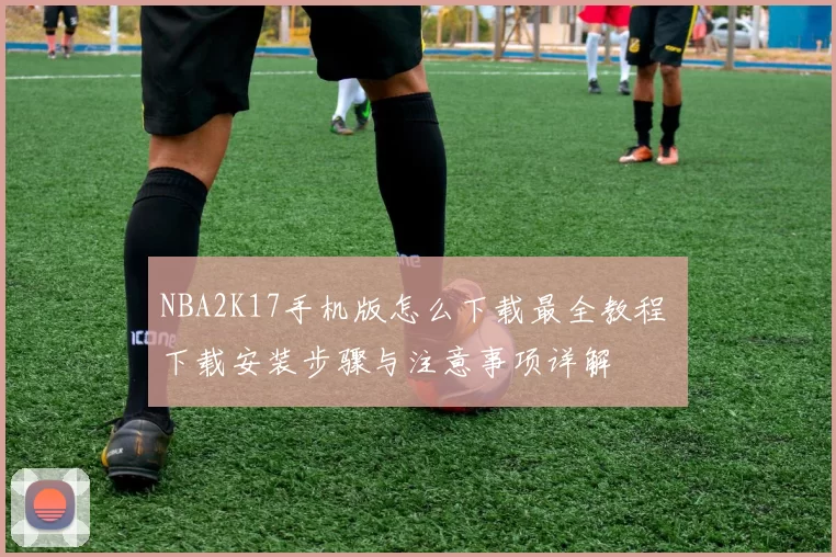 NBA2K17手机版怎么下载最全教程 下载安装步骤与注意事项详解