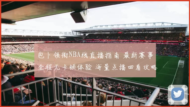 包卜领衔NBA线直播指南 最新赛事全程无卡顿体验 海量点播回看攻略