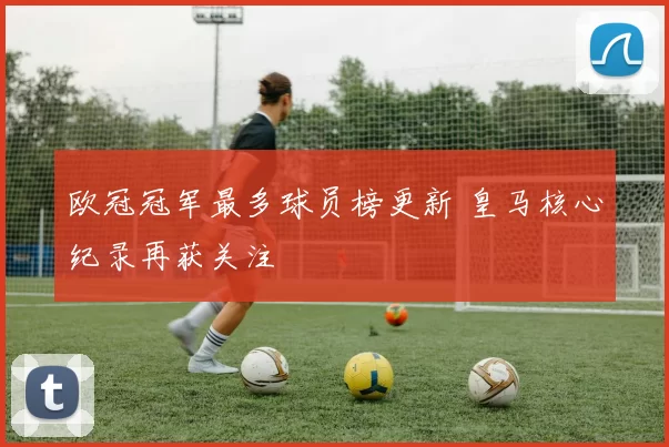欧冠冠军最多球员榜更新 皇马核心纪录再获关注