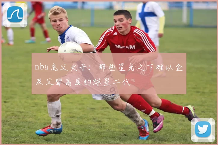 nba虎父犬子：那些星光之下难以企及父辈高度的球星二代