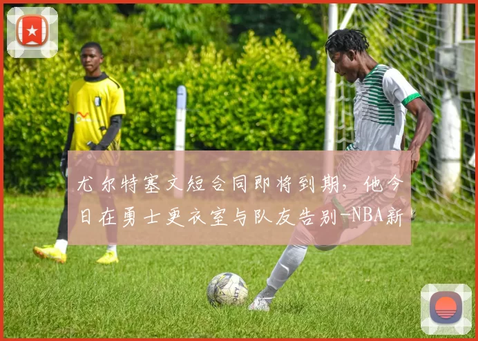 尤尔特塞文短合同即将到期，他今日在勇士更衣室与队友告别-NBA新闻