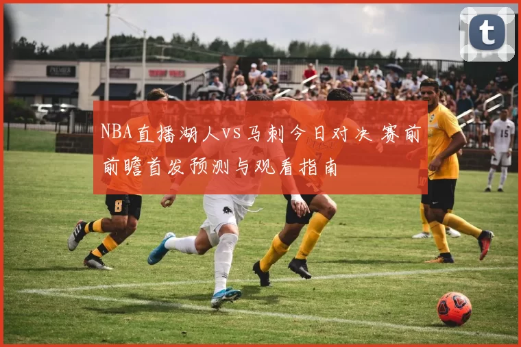 NBA直播湖人vs马刺今日对决 赛前前瞻首发预测与观看指南