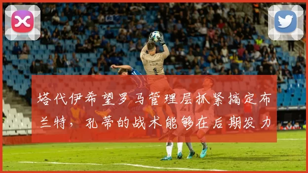 塔代伊希望罗马管理层抓紧搞定布兰特，孔蒂的战术能够在后期发力