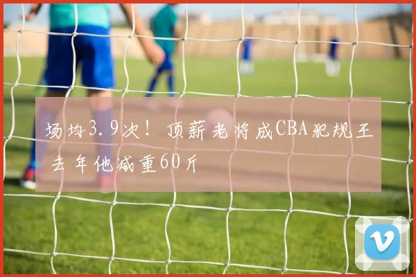 场均3.9次!顶薪老将成CBA犯规王 去年他减重60斤