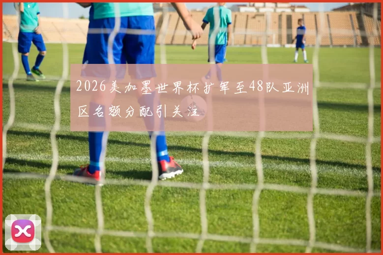 2026美加墨世界杯扩军至48队亚洲区名额分配引关注