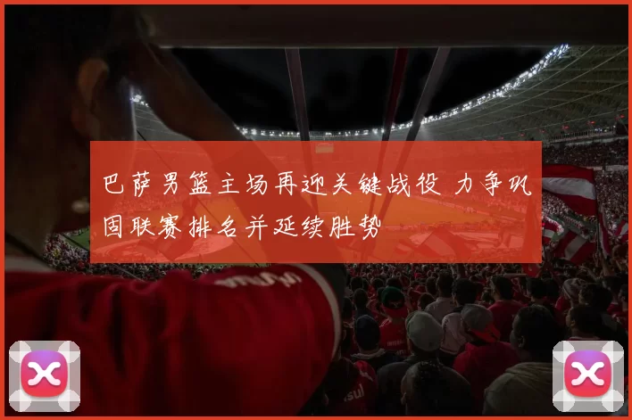 巴萨男篮主场再迎关键战役 力争巩固联赛排名并延续胜势
